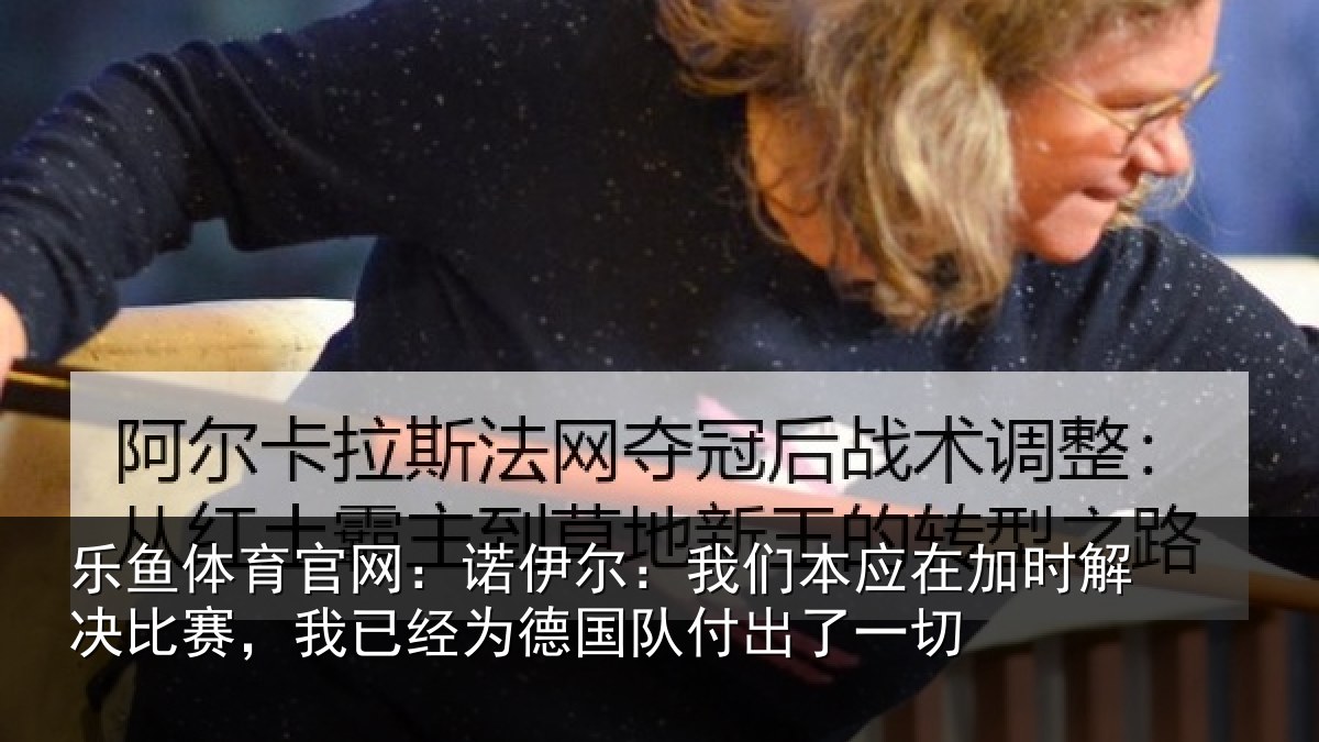 乐鱼体育官网:诺伊尔:我们本应在加时解决比赛,我已经为德国队付出了一切