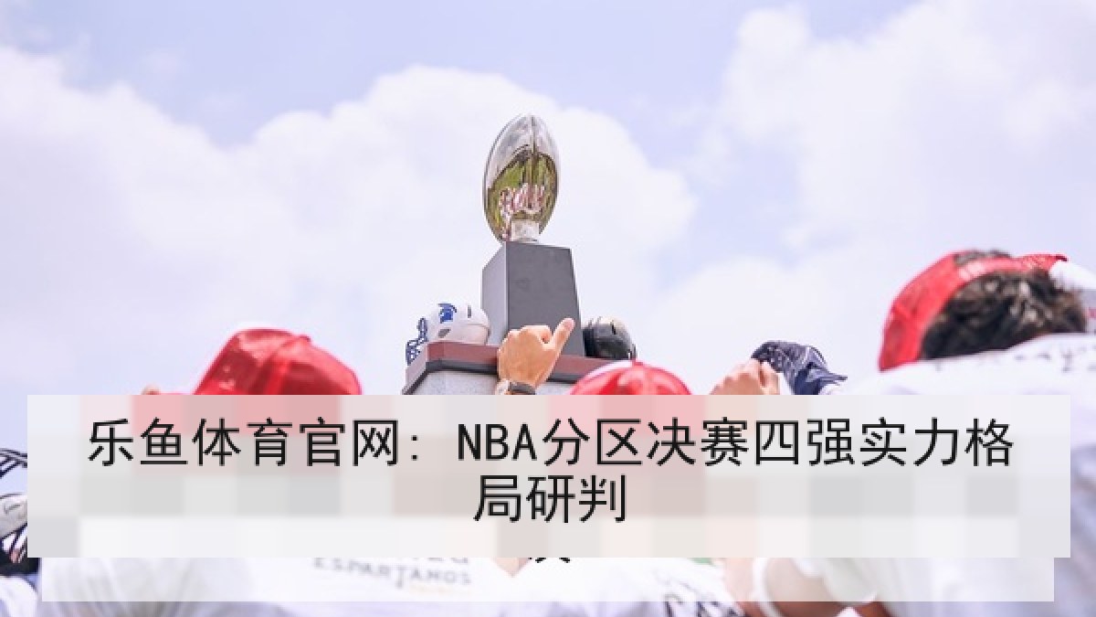 乐鱼体育官网: NBA分区决赛四强实力格局研判 乐鱼体育官网: NBA分区决赛四强实力格局研判