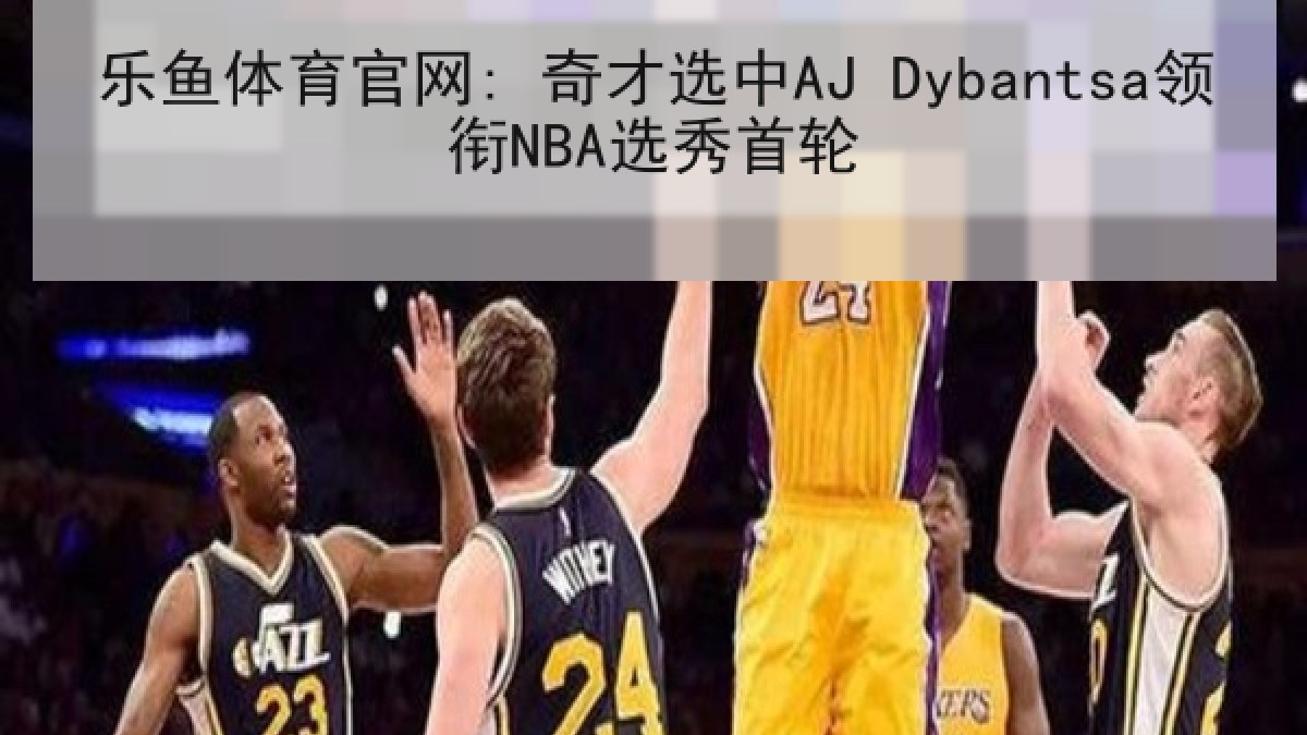 乐鱼体育官网: 奇才选中AJ Dybantsa领衔NBA选秀首轮