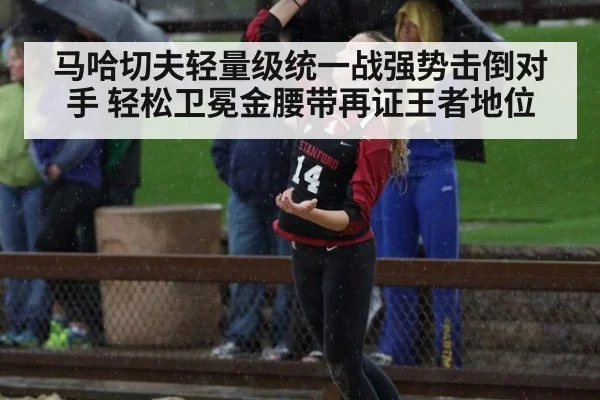 马哈切夫轻量级统一战强势击倒对手 轻松卫冕金腰带再证王者地位